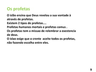 Os profetas  O islão ensina que Deus revelou a sua vontade à  através de profetas. Existem 2 tipos de profetas.... Profetas humanos mortais e profetas comus . Os profetas tem a missao de relembrar a exestencia de deus. O islao exige que o crente  aceite todos os profetas, não fazendo escolha entre eles. 9 