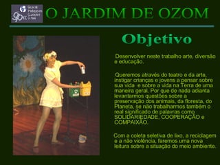 Desenvolver neste trabalho arte, diversão e educação. Queremos através do teatro e da arte, instigar crianças e jovens a pensar sobre sua vida  e sobre a vida na Terra de uma maneira geral. Por que de nada adianta levantarmos questões sobre a preservação dos animais, da floresta, do Planeta, se não trabalharmos também o real significado de palavras como SOLIDARIEDADE, COOPERAÇÃO e COMPAIXÃO. Com a coleta seletiva de lixo, a reciclagem e a não violência, faremos uma nova leitura sobre a situação do meio ambiente. O JARDIM DE OZOM Objetivo 
