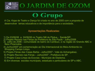 A Cia. Kapa de Teatro e Dança foi criada no ano de 2005 com a proposta de desenvolver  temas educativos e de importância para a sociedade. Apresentações Realizadas: 1) De 03/06/06  a  24/06/06 no Teatro Nill de Pádua -  Saúde/SP; 2) Projeto Recreio nas Férias da Prefeitura de São Paulo - Julho/2006 3)   Julho de 2006 -   comunidade do bairro do Cambuci, e na região do Grande ABC e Sesc Piracicaba. 4) Junho/2007 em comemoração ao Dia Internacional do Meio-Ambiente no Shopping Campo Limpo. 5) Projeto Férias das Casas Bahia - Julho/2007 - Vale do Anhangabaú. 6) Projeto Recreio nas Férias – Julho/2007 - Prefeitura de SP. 7) Projeto Casa Limpa da Ecovias - Município de Diadema. 8) Em diversas  escolas municipais, estaduais e particulares de SP e ABC. O JARDIM DE OZOM O Grupo 