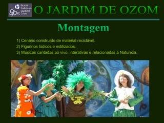 1) Cenário construído de material reciclável. 2) Figurinos lúdicos e estilizados. 3) Músicas cantadas ao vivo, interativas e relacionadas à Natureza. O JARDIM DE OZOM Montagem 