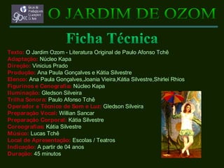 Texto:   O Jardim Ozom - Literatura Original de Paulo Afonso Tchê Adaptação:   Núcleo Kapa Direção:   Vinicius Prado Produção:   Ana Paula Gonçalves e Kátia Silvestre Elenco:   Ana Paula Gonçalves,Joania Vieira,Kátia Silvestre,Shirlei Rhios   Figurinos e Cenografia:   Núcleo Kapa Iluminação:   Gledson Silveira Trilha Sonora:   Paulo Afonso Tchê Operador e Técnico de Som e Luz:   Gledson Silveira Preparação Vocal:   Willian Sancar Preparação Corporal:   Kátia Silvestre Coreografias:   Kátia Silvestre Músico:   Lucas Tchê Local de Apresentação:   Escolas / Teatros   Indicação:   A partir de 04 anos   Duração:   45 minutos   O JARDIM DE OZOM Ficha Técnica 