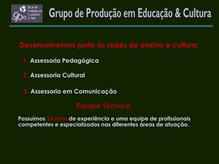 Desenvolvemos junto às redes de ensino e cultura:   1.   Assessoria Pedagógica   2.   Assessoria Cultural 3.   Assessoria em Comunicação   Equipe Técnica Possuímos   25 anos   de experiência e uma equipe de profissionais competentes e especializados nas diferentes áreas de atuação. Grupo de Produção em Educação & Cultura 