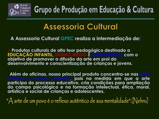 A Assessoria Cultural  GPEC  realiza a intermediação de:    Produtos culturais de alto teor pedagógico destinado a   EDUCAÇÃO INFANTIL ,  ENSINO MÉDIO  E  FUNDAMENTAL   com o objetivo de promover a difusão da arte em prol do desenvolvimento e conscientização de crianças e jovens. Além de oficinas, nosso principal produto concentra-se nas   artes cênicas e visuais (cinema) ,  pois na medida em que a arte participa do processo educativo, cria condições para ampliação do campo psicológico e na formação intelectual, ética, moral, artística e social de crianças e adolescentes. Grupo de Produção em Educação & Cultura 