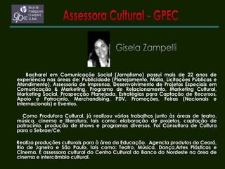 Assessora Cultural - GPEC Gisela Zampelli Bacharel em Comunicação Social (Jornalismo) possui mais de 22 anos de experiência nas áreas de: Publicidade (Planejamento, Mídia, Licitações Públicas e Atendimento), Assessoria de Imprensa, Desenvolvimento de Projetos Especiais em Comunicação & Marketing, Programa de Relacionamento, Marketing Cultural, Marketing Social, Prospecção Planejada, Estratégias para Captação de Recursos, Apoio e Patrocínio, Merchandising, PDV, Promoções, Feiras (Nacionais e Internacionais) e Eventos. Como Produtora Cultural, já realizou vários trabalhos junto às áreas de teatro, música, cinema e literatura, tais como: elaboração de projetos, captação de patrocínio, produção de shows e programas diversos. Foi Consultora de Cultura para o Sebrae/Ce. Realiza produções culturais para à área da Educação.  Agencia produtos do Ceará, Rio de Janeiro e São Paulo, tais como: Teatro, Música, Dança,Artes Plásticas e Cinema. É assessora cultural do Centro Cultural do Banco do Nordeste na área de cinema e intercâmbio cultural.   