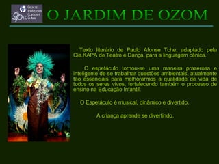 Texto literário de Paulo Afonse Tche, adaptado pela Cia.KAPA de Teatro e Dança, para a linguagem cênica. O espetáculo tornou-se uma maneira prazerosa e inteligente de se trabalhar questões ambientais, atualmente tão essenciais para melhorarmos a qualidade de vida de todos os seres vivos, fortalecendo também o processo de ensino na Educação Infantil. O Espetáculo é musical, dinâmico e divertido.  A criança aprende se divertindo. O JARDIM DE OZOM 