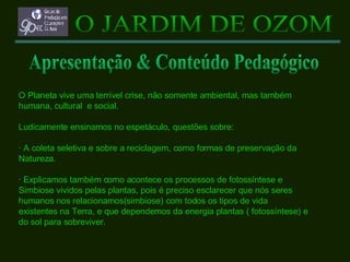 O Planeta vive uma terrível crise, não somente ambiental, mas também  humana, cultural  e social. Ludicamente ensinamos no espetáculo, questões sobre: · A coleta seletiva e sobre a reciclagem, como formas de preservação da  Natureza. · Explicamos também como acontece os processos de fotossíntese e  Simbiose vividos pelas plantas, pois é preciso esclarecer que nós seres  humanos nos relacionamos(simbiose) com todos os tipos de vida  existentes na Terra, e que dependemos da energia plantas ( fotossíntese) e  do sol para sobreviver. O JARDIM DE OZOM Apresentação & Conteúdo Pedagógico 