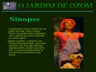 O espetáculo conta à história de um jardim que fala, canta e dança. Porém as plantas estão indignadas com a atitude dos seres humanos por tanta sujeira jogada no jardim, e aparece uma menina bastante levada, mas muito especial, que nota algo diferente naquele jardim, percebe que ele é vivo, e a menina então decide se unir às flores se tornando uma árvore... O JARDIM DE OZOM Sinopse 