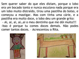 Sem querer saber do que eles diziam, porque o lobo era um bocado tonto e nunca escutava nada porque era um lobo muito distraído, tirou uma pastilha do bolso, e começou a mastigar. Mas com tinha uma cárie, e a pastilha era muito doce, o lobo deu um grande grito: - Ai, ai, ai, ai…ai o meu dentinho que me dói muito!!! -Isso é porque tu comes doces demais. Não podes comer tantos doces. – Acrescentou a Rita. 