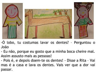 -Ó lobo, tu costumas lavar os dentes? – Perguntou o João - Eu não, porque eu gosto que a minha boca cheire mal. Assim assusto mais as pessoas! - Pois é, e depois doem-te os dentes! - Disse a Rita – Vai mas é a casa e lava os dentes. Vais ver que a dor vai passar. 