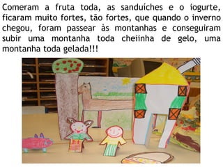 Comeram a fruta toda, as sanduíches e o iogurte, ficaram muito fortes, tão fortes, que quando o inverno chegou, foram passear às montanhas e conseguiram subir uma montanha toda cheiinha de gelo, uma montanha toda gelada!!! 