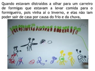 Quando estavam distraídos a olhar para um carreiro de formigas que estavam a levar comida para o formigueiro, pois vinha aí o Inverno, e elas não iam poder sair de casa por causa do frio e da chuva, 