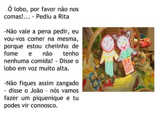 -- Ó lobo, por favor não nos comas!... - Pediu a Rita -Não vale a pena pedir, eu vou-vos comer na mesma, porque estou cheiinho de fome e não tenho nenhuma comida! - Disse o lobo em voz muito alta. -Não fiques assim zangado - disse o João – nós vamos fazer um piquenique e tu podes vir connosco . 