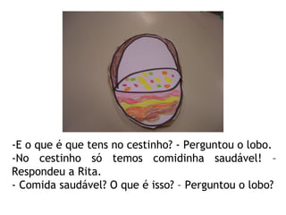 -E o que é que tens no cestinho? - Perguntou o lobo. -No cestinho só temos comidinha saudável! – Respondeu a Rita. - Comida saudável? O que é isso? – Perguntou o lobo? 