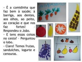 - É a comidinha que faz bem à saúde; à barriga, aos dentes, aos olhos, ao peito, ao coração e que nos faz fortes! – Respondeu o João. - E tens essas coisas no cesto? – Perguntou o lobo. - Claro! Temos frutas, sanduíches, iogurte e cenouras. 