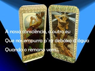 A nossa consciência, o outro eu Que nos empurra p`ra debaixo d`água Quando o remorso vem… 