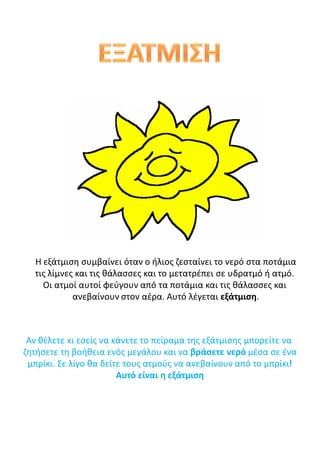 Η εξάτμιση συμβαίνει όταν ο ήλιος ζεσταίνει το νερό στα ποτάμια
τις λίμνες και τις θάλασσες και το μετατρέπει σε υδρατμό ή ατμό.
Οι ατμοί αυτοί φεύγουν από τα ποτάμια και τις θάλασσες και
ανεβαίνουν στον αέρα. Αυτό λέγεται εξάτμιση.
Αν θέλετε κι εσείς να κάνετε το πείραμα της εξάτμισης μπορείτε να
ζητήσετε τη βοήθεια ενός μεγάλου και να βράσετε νερό μέσα σε ένα
μπρίκι. Σε λίγο θα δείτε τους ατμούς να ανεβαίνουν από το μπρίκι!
Αυτό είναι η εξάτμιση
 