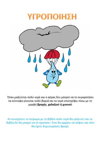 Όταν μαζεύεται πολύ νερό και ο αέρας δεν μπορεί να το συγκρατήσει
τα σύννεφα γίνονται πολύ βαριά και το νερό επιστρέφει πίσω με τη
μορφή βροχής, χαλαζιού ή χιονιού.
Αν συνεχίσετε το πείραμα με το βιβλίο πολύ νερό θα μαζευτεί και το
Βιβλίο δε θα μπορεί να το κρατήσει. Έτσι θα αρχίσει να πέφτει και τότε
θα έχετε δημιουργήσει βροχή.
 