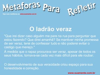 O ladrão veraz "Que irei dizer caso alguém me pare na rua para perguntar que estou fazendo? Que direi amanhã? Se mantiver minha promessa de ser veraz, terei de confessar tudo e não poderei evitar o castigo que mereço." À medida que o rapaz procurava ser veraz, apesar de todos os seus hábitos, tornava-se cada vez mais difícil para ele roubar. O desenvolvimento de sua veracidade criou espaço para sua honestidade e correção. www.suamente.com.br 