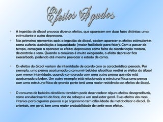 A ingestão de álcool provoca diversos efeitos, que aparecem em duas fases distintas: uma estimulante e outra depressora.  Nos primeiros momentos após a ingestão de álcool, podem aparecer os efeitos estimulantes como euforia, desinibição e loquacidade (maior facilidade para falar). Com o passar do tempo, começam a aparecer os efeitos depressores como falta de coordenação motora, descontrole e sono. Quando o consumo é muito exagerado, o efeito depressor fica exacerbado, podendo até mesmo provocar o estado de coma. Os efeitos do álcool variam de intensidade de acordo com as características pessoais. Por exemplo, uma pessoa acostumada a consumir bebidas alcoólicas sentirá os efeitos do álcool com menor intensidade, quando comparada com uma outra pessoa que não está acostumada a beber. Um outro exemplo está relacionado a estrutura física; uma pessoa com uma estrutura física de grande porte terá uma maior resistência aos efeitos do álcool. O consumo de bebidas alcoólicas também pode desencadear alguns efeitos desagradáveis, como enrubecimento da face, dor de cabeça e um mal-estar geral. Esses efeitos são mais intensos para algumas pessoas cujo organismo tem dificuldade de metabolizar o álcool. Os orientais, em geral, tem uma maior probabilidade de sentir esses efeitos.   Efeitos Agudos 