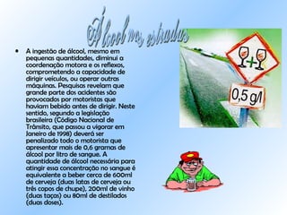 A ingestão de álcool, mesmo em pequenas quantidades, diminui a coordenação motora e os reflexos, comprometendo a capacidade de dirigir veículos, ou operar outras máquinas. Pesquisas revelam que grande parte dos acidentes são provocados por motoristas que haviam bebido antes de dirigir. Neste sentido, segundo a legislação brasileira (Código Nacional de Trânsito, que passou a vigorar em Janeiro de 1998) deverá ser penalizado todo o motorista que apresentar mais de 0,6 gramas de álcool por litro de sangue. A quantidade de álcool necessária para atingir essa concentração no sangue é equivalente a beber cerca de 600ml de cerveja (duas latas de cerveja ou três copos de chupe), 200ml de vinho (duas taças) ou 80ml de destilados (duas doses).    Álcool nas estradas 