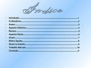 Introdução…………………………………………………………………………………………………….......1 O Alcoolismo………………………………………………………………………………………………………2 Anexo….………………………………………………………………………………………………………………3 Aspectos Históricos……………………………………………………………………………………………..4 Ressaca………………………………………………………………………………………………………………..5 Aspectos Gerais…………………………………………………………………………………………………..6 Anexo………………………………………………………………………………………………………………….7 Efeitos Agudos……………………………………………………………………………………………………8 Álcool no transito……………………………………………………………………………………………….9 Trabalho feito por…………………………………………………………………………………………….10 Conclusão……………………………………………………………………………………………………….....11 Índice 