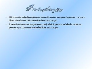 Nós com este trabalho esperamos transmitir uma mensagem ás pessoas , de que o álcool não só é um vicio como também uma droga.   E também é uma das drogas muito  prejudiciais para a saúde de todas as pessoas que consomem esta bebida, esta droga. Introdução  