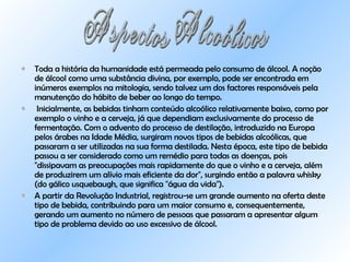 Toda a história da humanidade está permeada pelo consumo de álcool.   A noção de álcool como uma substância divina, por exemplo, pode ser encontrada em inúmeros exemplos na mitologia, sendo talvez um dos factores responsáveis pela manutenção do hábito de beber ao longo do tempo.  Inicialmente, as bebidas tinham conteúdo alcoólico relativamente baixo, como por exemplo o vinho e a cerveja, já que dependiam exclusivamente do processo de fermentação. Com o advento do processo de destilação, introduzido na Europa pelos árabes na Idade Média, surgiram novos tipos de bebidas alcoólicas, que passaram a ser utilizadas na sua forma destilada. Nesta época, este tipo de bebida passou a ser considerado como um remédio para todas as doenças, pois "dissipavam as preocupações mais rapidamente do que o vinho e a cerveja, além de produzirem um alívio mais eficiente da dor", surgindo então a palavra whisky (do gálico usquebaugh, que significa "água da vida").  A partir da Revolução Industrial, registrou-se um grande aumento na oferta deste tipo de bebida, contribuindo para um maior consumo e, consequentemente, gerando um aumento no número de pessoas que passaram a apresentar algum tipo de problema devido ao uso excessivo de álcool.  Aspectos Alcoólicos 