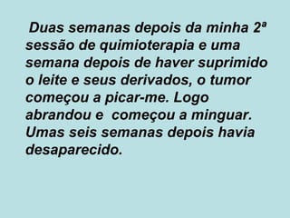 Duas semanas depois da minha 2ª sessão de quimioterapia e uma semana depois de haver suprimido o leite e seus derivados, o tumor começou a picar-me. Logo abrandou e  começou a minguar. Umas seis semanas depois havia desaparecido. 