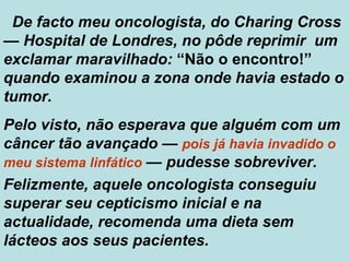 De facto meu oncologista, do Charing Cross  —  Hospital de Londres, no pôde reprimir  um exclamar maravilhado:  “Não o encontro!”  quando examinou a zona onde havia estado o tumor. Pelo visto, não esperava que alguém com um câncer tão avançado  —   pois   já havia invadido o meu sistema linfático   —  pudesse sobreviver. Felizmente, aquele oncologista conseguiu superar seu cepticismo inicial e na actualidade, recomenda uma dieta sem lácteos aos seus pacientes.  