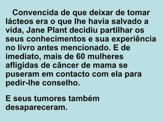Convencida de que deixar de tomar lácteos era o que lhe havia salvado a vida, Jane Plant decidiu partilhar os seus conhecimentos e sua experiência no livro antes mencionado. E de imediato, mais de 60 mulheres afligidas de câncer de mama se puseram em contacto com ela para pedir-lhe conselho. E seus tumores também desapareceram.  