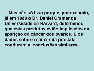   Mas não só isso porque, por exemplo, já em 1989 o Dr. Daniel Cramer da Universidade de Harvard, determinou que estes produtos estão implicados na aparição do câncer dos ovários. E os dados sobre o câncer da próstata conduzem a  conclusões similares.  
