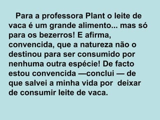   Para a professora Plant o leite de vaca é um grande alimento... mas só para os bezerros! E afirma, convencida, que a natureza não o destinou para ser consumido por nenhuma outra espécie! De facto estou convencida  — conclui  —  de que salvei a minha vida por  deixar de consumir leite de vaca.  