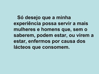 Só desejo que a minha experiência possa servir a mais mulheres e homens que, sem o saberem, podem estar, ou virem a estar, enfermos por causa dos lácteos que consomem. 