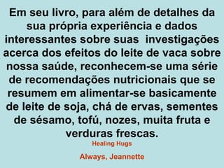Em seu livro, para além de detalhes da sua própria experiência e dados interessantes sobre suas  investigações acerca dos efeitos do leite de vaca sobre nossa saúde, reconhecem-se uma série de recomendações nutricionais que se resumem em alimentar-se basicamente de leite de soja, chá de ervas, sementes de sésamo, tofú, nozes, muita fruta e verduras frescas. Healing Hugs Always, Jeannette 