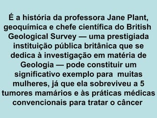 É a história da professora Jane Plant, geoquímica e chefe científica do British  Geological Survey  —  uma prestigiada instituição pública britânica que se dedica à investigação em matéria de Geologia  —  pode constituir um significativo exemplo para  muitas mulheres, já que ela sobreviveu a 5 tumores mamários e às práticas médicas convencionais para tratar o câncer  