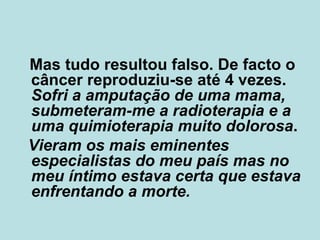 Mas tudo resultou falso. De facto o câncer reproduziu-se até 4 vezes.  Sofri a amputação de uma mama, submeteram-me a radioterapia e a uma quimioterapia muito dolorosa .  Vieram os mais eminentes especialistas do meu país mas no meu íntimo estava certa que estava enfrentando a morte. 