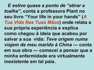 E estive quase a ponto de “atirar a toalha” , conta a professora Plant no seu livro “Your life in your hands” ( A Tua Vida Nas Tuas Mãos ) onde relata a sua própria experiência e explica  como chegou à ideia que acabou por salvar a sua  vida:  Teve origem numa viajem de meu marido à China   —  conta em sua obra  —  comecei a pensar que a minha enfermidade era virtualmente inexistente em tal país.  