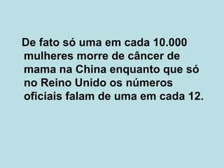 De fato só uma em cada 10.000 mulheres morre de câncer de mama na China enquanto que só no Reino Unido os números oficiais falam de uma em cada 12.  