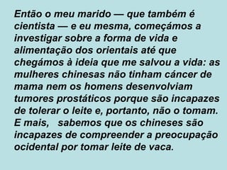 Então o meu marido  —  que também é cientista  —  e eu mesma, começámos a investigar sobre a forma de vida e alimentação dos orientais até que chegámos à ideia que me salvou a vida: as mulheres chinesas não tinham cáncer de mama nem os homens desenvolviam tumores prostáticos porque são incapazes de tolerar o leite e, portanto, não o tomam. E mais,  sabemos que os chineses são incapazes de compreender a preocupação ocidental por tomar leite de vaca . 