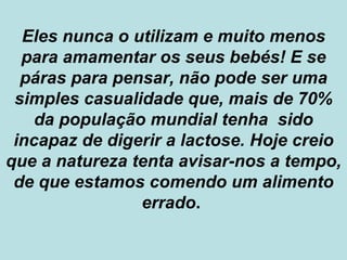 Eles nunca o utilizam e muito menos para amamentar os seus bebés! E se páras para pensar, não pode ser uma simples casualidade que, mais de 70% da população mundial tenha  sido incapaz de digerir a lactose. Hoje creio que a natureza tenta avisar-nos a tempo, de que estamos comendo um alimento errado .  