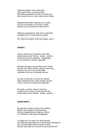 Odeio-te também. O teu olhar ideal
O teu perfil suave, a tua boca linda,
São belas expressões de todo o humano mal
Que inunda o mar e o céu e toda a terra infinda.
Desprezo-te também. Quando te ris e falas,
Eu fico-me a pensar no mal que tu calas
Dizendo que me queres em íntimo fervor!
Odeio-te e desprezo-te. Aqui toda a minh'alma
Confessa-to a rir, muito serena e calma!
..............................................................
Ah, como eu te adoro, como eu te quero, amor!...
AONDE?...
Ando a chamar por ti, demente, alucinada,
Aonde estás, amor? Aonde... aonde... aonde?...
O eco ao pé de mim segreda... desgraçada...
E só a voz do eco, irônica, responde!
Estendo os braços meus! Chamo por ti ainda!
O vento, aos meus ouvidos, soluça a murmurar;
Parece a tua voz, a tua voz tão linda
Cantando como um rio banhado de luar!
Eu grito a minha dor, a minha dor intensa!
Esta saudade enorme, esta saudade imensa!
E Só a voz do eco à minha voz responde...
Em gritos, a chorar, soluço o nome teu
E grito ao mar, à terra, ao puro azul do céu:
Aonde estás, amor? Aonde... aonde... aonde?...
QUEM SABE?!...
Eu sigo-te e tu foges. É este o meu destino:
Beber o fel amargo em luminosa taça,
Chorar amargamente um beijo teu, divino,
E rir olhando o vulto altivo da desgraça!
Tu foges-me, e eu sigo o teu olhar bendito;
Por mais que fujas sempre, um sonho há de alcançar-te
Se um sonho pode andar por todo o infinito,
De que serve fugir se um sonho há de encontrar-te?!
 