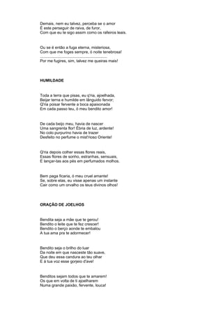 Demais, nem eu talvez, perceba se o amor
É este perseguir de raiva, de furor,
Com que eu te sigo assim como os rafeiros leais.
Ou se é então a fuga eterna, misteriosa,
Com que me foges sempre, ó noite tenebrosa!
..............................................................
Por me fugires, sim, talvez me queiras mais!
HUMILDADE
Toda a terra que pisas, eu q'ria, ajoelhada,
Beijar terna e humilde em lânguido fervor;
Q'ria poisar fervente a boca apaixonada
Em cada passo teu, ó meu bendito amor!
De cada beijo meu, havia de nascer
Uma sangrenta flor! Ébria de luz, ardente!
No colo purpurino havia de trazer
Desfeito no perfume o mist'rioso Oriente!
Q'ria depois colher essas flores reais,
Essas flores de sonho, estranhas, sensuais,
E lançar-tas aos pés em perfumados molhos.
Bem paga ficaria, ó meu cruel amante!
Se, sobre elas, eu visse apenas um instante
Cair como um orvalho os teus divinos olhos!
ORAÇÃO DE JOELHOS
Bendita seja a mãe que te gerou!
Bendito o leite que te fez crescer!
Bendito o berço aonde te embalou
A tua ama pra te adormecer!
Bendito seja o brilho do luar
Da noite em que nasceste tão suave,
Que deu essa candura ao teu olhar
E à tua voz esse gorjeio d'ave!
Benditos sejam todos que te amarem!
Os que em volta de ti ajoelharem
Numa grande paixão, fervente, louca!
 