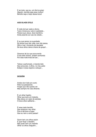 E se mais, que eu, um dia te quiser
Alguém, bendita seja essa mulher!
Bendito seja o beijo dessa boca!
AOS OLHOS D'ELE
É noite de luar casto e divino.
Tudo é brancura, tudo é castidade...
Parece que Jesus, doce bambino,
Anda pisando as ruas da cidade...
E eu que penso na suavidade
Do tempo que não volta, que não passa,
Olho o luar, chorando de saudade
De teus olhos claros cheios de graça!...
Oceanos de luz que procurando
O seu leito d'amor, andam sonhando
Por esta noite linda de luar...
Talvez o perfumado, o brando leito
Que procurais, ó olhos, no meu peito
Esteja à vossa espera a soluçar...
DESDÉM
Andas dum lado pro outro
Pela rua passeando;
Finges que não queres ver
Mas sempre me vais olhando.
É um olhar fugidio,
Olhar que dura um instante,
Mas deixa um rasto de estrelas
O doce olhar saltitante...
É esse rasto bendito
Que atraiçoa o teu olhar,
Pois é tão leve e fugaz
Que eu nem o sinto passar!
Quem tem uns olhos assim
E quer fingir o desdém,
Não pode nem um instante
Olhar os olhos d'alguém...
 