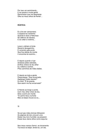 Por isso vai caminhando...
E se queres a muita gente
Demonstrar que me desprezas
Olha os meus olhos de frente!...
RÚSTICA
Eu q'ria ser camponesa;
Ir esperar-te à tardinha
Quando é doce a Natureza
No silêncio da devesa,
E só voltar à noitinha...
Levar o cântaro à fonte
Deixá-lo devagarinho,
E correndo pela ponte
Que fica detrás do monte
Ir encontrar-te sozinho...
E depois quando o luar
Andasse pelas estradas,
D'olhos cheios do teu olhar
Eu voltaria a sonhar,
P'los caminhos de mãos dadas.
E depois se toda a gente
Perguntasse: "Que encarnada,
Rapariga! Estás doente?"
Eu diria: "É do poente,
Que assim me fez encarnada!"
E fitando ao longe a ponte,
Com meu olhar cheio do teu,
Diria a sorrir pro monte:
"O cant'ro ficou na fonte
Mas os beijos trouxe-os eu...
?!
Se as tuas mãos divinas folhearem
As páginas de luto uma por uma
Deste meu livro humilde; se poisarem
Esses teus claros olhos como espuma
Nos meus versos d'amor, se docemente
Tua boca os beijar, lendo-os, um dia;
 