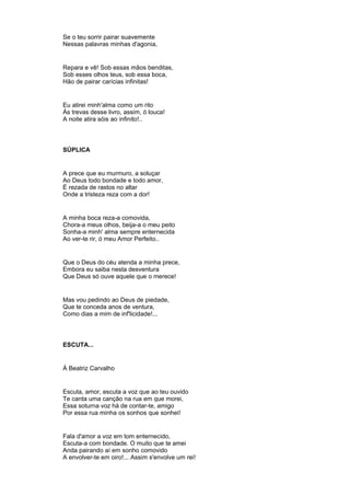 Se o teu sorrir pairar suavemente
Nessas palavras minhas d'agonia,
Repara e vê! Sob essas mãos benditas,
Sob esses olhos teus, sob essa boca,
Hão de pairar carícias infinitas!
Eu atirei minh'alma como um rito
Às trevas desse livro, assim, ó louca!
A noite atira sóis ao infinito!..
SÚPLICA
A prece que eu murmuro, a soluçar
Ao Deus todo bondade e todo amor,
É rezada de rastos no altar
Onde a tristeza reza com a dor!
A minha boca reza-a comovida,
Chora-a meus olhos, beija-a o meu peito
Sonha-a minh' alma sempre enternecida
Ao ver-te rir, ó meu Amor Perfeito..
Que o Deus do céu atenda a minha prece,
Embora eu saiba nesta desventura
Que Deus só ouve aquele que o merece!
Mas vou pedindo ao Deus de piedade,
Que te conceda anos de ventura,
Como dias a mim de inf'licidade!...
ESCUTA...
À Beatriz Carvalho
Escuta, amor, escuta a voz que ao teu ouvido
Te canta uma canção na rua em que morei,
Essa soturna voz há de contar-te, amigo
Por essa rua minha os sonhos que sonhei!
Fala d'amor a voz em tom enternecido,
Escuta-a com bondade. O muito que te amei
Anda pairando aí em sonho comovido
A envolver-te em oiro!... Assim s'envolve um rei!
 