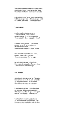 Num nimbo de saudade e doce como a asa
Recorta-se no céu a minha humilde casa
Onde ficou minh'alma assim como penada
A arrastar grilhões como um fantasma triste.
É dela a voz que fala, é dela a voz que existe
Na rua em que morei... Anda crucificada!
A ESTA HORA...
A esta hora branda d'amargura,
A esta hora triste em que o luar
Anda chorando, Ó minha desventura
Onde estás tu? Onde anda o teu olhar?
A noite é calma e triste... a murmurar
Anda o vento, de leve, na doçura
Ideal do aveludado ar
Onde estrelas palpitam... Noite escura
Dize-me onde ele está o meu amor,
Onde o vosso luar o vai beijar,
Onde as vossas estrelas co fulgor
Do seu brilho de fogo o vão cobrir!
Dize-me onde ele está!... Talvez a olhar
A mesma noite linda a refulgir...
SOL POSTO
Sol posto. O sino ao longe dá Trindades
Nas ravinas do monte andam cantando
As cigarras dolentes... E saudades
Nos atalhos parecem dormitando...
É esta a hora em que a suave imagem
Do bem que já foi nosso nos tortura
O coração no peito, em que a paisagem
Nos faz chorar de dor e d'amargura...
É a hora também em que cantando
As andorinhas vão p'lo meio das ruas
Para os ninhos, contentes, chilreando...
 