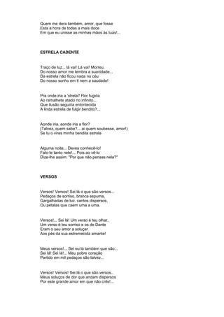 Quem me dera também, amor, que fosse
Esta a hora de todas a mais doce
Em que eu unisse as minhas mãos às tuas!...
ESTRELA CADENTE
Traço de luz... lá vai! Lá vai! Morreu.
Do nosso amor me lembra a suavidade...
Da estrela não ficou nada no céu
Do nosso sonho em ti nem a saudade!
Pra onde iria a 'strela? Flor fugida
Ao ramalhete atado no infinito...
Que ilusão seguiria entontecida
A linda estrela de fulgir bendito?...
Aonde iria, aonde iria a flor?
(Talvez, quem sabe?... ai quem soubesse, amor!)
Se tu o vires minha bendita estrela
Alguma noite... Deves conhecê-lo!
Falo-te tanto nele!... Pois ao vê-lo
Dize-lhe assim: "Por que não pensas nela?"
VERSOS
Versos! Versos! Sei lá o que são versos...
Pedaços de sorriso, branca espuma,
Gargalhadas de luz. cantos dispersos,
Ou pétalas que caem uma a uma.
Versos!... Sei lá! Um verso é teu olhar,
Um verso é teu sorriso e os de Dante
Eram o seu amor a soluçar
Aos pés da sua estremecida amante!
Meus versos!... Sei eu lá também que são...
Sei lá! Sei lá!... Meu pobre coração
Partido em mil pedaços são talvez...
Versos! Versos! Sei lá o que são versos..
Meus soluços de dor que andam dispersos
Por este grande amor em que não crês!...
 