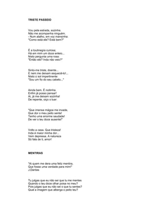 TRISTE PASSEIO
Vou pela estrada, sozinha.
Não me acompanha ninguém.
- Num atalho, em voz mansinha:
"Como está ele? Está bem?"
É a toutinegra curiosa;
Há em mim um doce enleio...
Nisto pergunta uma rosa:
"Então ele? Inda não veio?"
Sinto-me triste, doente...
E nem me deixam esquecê-lo!...
Nisto o sol impertinente:
"Sou um fio do seu cabelo..."
Ainda bem. É noitinha.
Enfim já posso pensar!
Ai, já me deixam sozinha!
De repente, oiço o luar:
"Que imensa mágoa me invade,
Que dor o meu peito sente!
Tenho uma enorme saudade!
De ver o teu doce ausente!"
Volto a casa. Que tristeza!
Inda é maior minha dor...
Vem depressa. A natureza
Só fala de ti, amor!
MENTIRAS
"Ai quem me dera uma feliz mentira,
Que fosse uma verdade para mim!"
J.Dantas
Tu julgas que eu não sei que tu me mentes
Quando o teu doce olhar poisa no meu?
Pois julgas que eu não sei o que tu sentes?
Qual a imagem que alberga o peito teu?
 