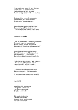 Ai, se o sei, meu amor! Eu bem distingo
O bom sonho da feroz realidade...
Não palpita d'amor, um coração
Que anda vogando em ondas de saudade!
Embora mintas bem, não te acredito;
Perpassa nos teus olhos desleais,
O gelo do teu peito de granito...
Mas finjo-me enganada, meu encanto,
Que um engano feliz vale bem mais
Que um desengano que nos custa tanto!
OS MEUS VERSOS
Leste os meus versos? Leste? E adivinhaste
O encanto supremo que os ditou?
Acaso, quando os leste, imaginaste
Que era o teu esse olhar que os inspirou?
Adivinhaste? Eu não posso acreditar
Que adivinhasses, vês? E até, sorrindo.
Tu disseste para ti: "Por um olhar
Somente, embora fosse assim tão lindo,
Ficar amando um homem!... Que loucura!"
- Pois foi o teu olhar; a noite escura,
- (Eu só a ti digo, e muito a medo...)
Que inspirou esses versos! Teu olhar
Que eu trago dentro d'alma a soluçar!
..........................................................
Aí não descubras nunca o meu segredo!
[sem título]
Meu fado, meu doce amigo
Meu grande consolador
Eu quero ouvir-te rezar,
Orações à minha dor!
Só no silêncio da noite
Vibrando perturbador,
Quantas almas não consolas
Nessa toada d'amor!
 