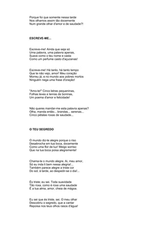 Porque foi que somente nessa tarde
Nos olhamos assim tão docemente
Num grande olhar d'amor e de saudade?!
ESCREVE-ME...
Escreve-me! Ainda que seja só
Uma palavra, uma palavra apenas,
Suave como o teu nome e casta
Como um perfume casto d'açucenas!
Escreve-me! Há tanto, há tanto tempo
Que te não vejo, amor! Meu coração
Morreu já, e no mundo aos pobres mortos
Ninguém nega uma frase d'oração!
"Amo-te!" Cinco letras pequeninas,
Folhas leves e tenras de boninas,
Um poema d'amor e felicidade!
Não queres mandar-me esta palavra apenas?
Olha, manda então... brandas... serenas...
Cinco pétalas roxas de saudade...
O TEU SEGREDO
O mundo diz-te alegre porque o riso
Desabrocha em tua boca, docemente
Como uma flor de luz! Meigo sorriso
Que na tua boca poisa alegremente!
Chama-te o mundo alegre. Ai, meu amor,
Só eu inda li bem nessa alegria!...
Também parece alegre a triste cor
Do sol, à tarde, ao despedir-se o dia!...
És triste; eu sei. Toda suavidade
Tão roxa, como é roxa uma saudade
É a tua alma, amor, cheia de mágoa.
Eu sei que és triste, sei. O meu olhar
Descobriu o segredo, que a cantar
Repoisa nos teus olhos rasos d'água!
 
